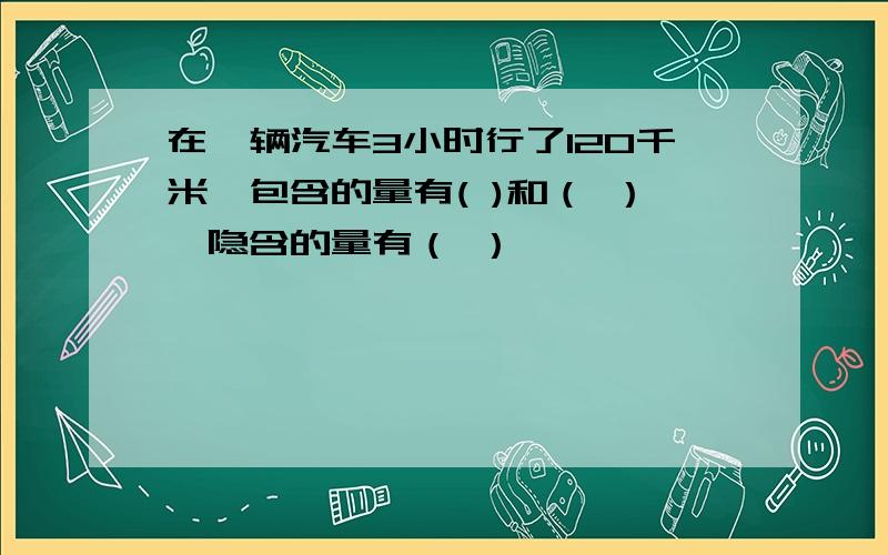 在一辆汽车3小时行了120千米,包含的量有( )和（ ）,隐含的量有（ ）