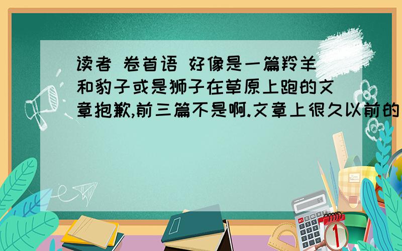 读者 卷首语 好像是一篇羚羊和豹子或是狮子在草原上跑的文章抱歉,前三篇不是啊.文章上很久以前的了,是草原上羚羊与狮子（动物名字记不清了,可能是别的动物）它们在草原不停地跑着,追