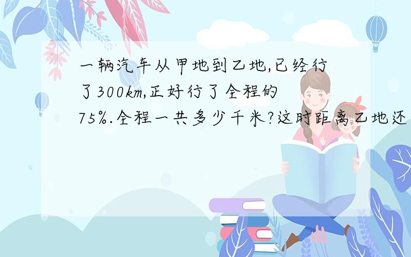 一辆汽车从甲地到乙地,已经行了300km,正好行了全程的75%.全程一共多少千米?这时距离乙地还有多少千米