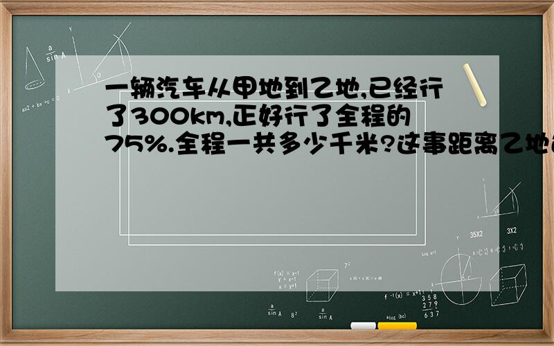 一辆汽车从甲地到乙地,已经行了300km,正好行了全程的75%.全程一共多少千米?这事距离乙地还有多少千米