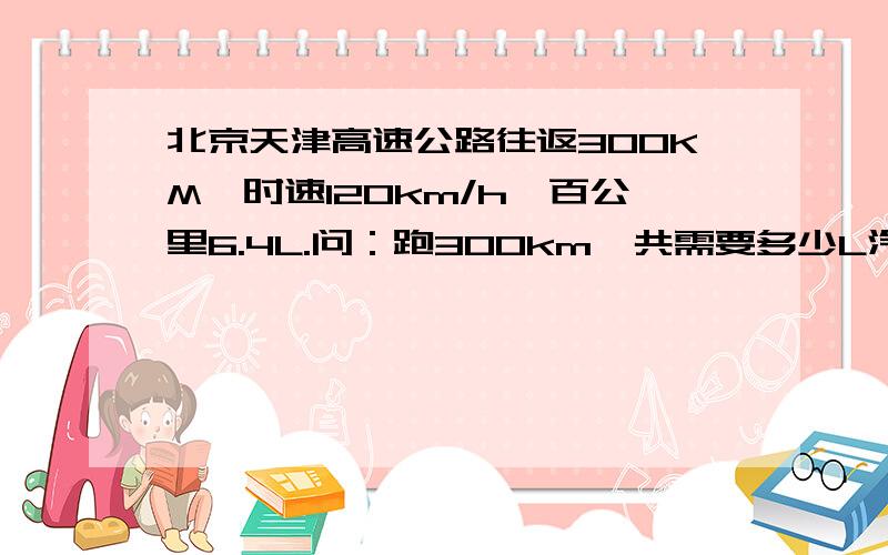 北京天津高速公路往返300KM,时速120km/h,百公里6.4L.问：跑300km一共需要多少L汽油