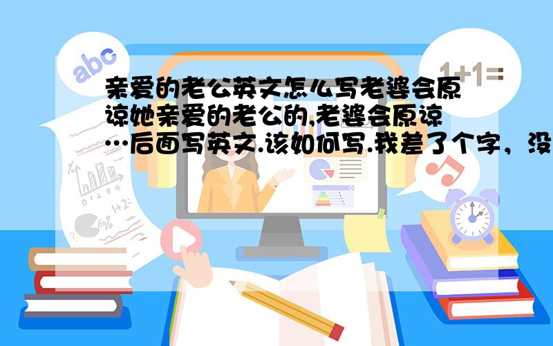 亲爱的老公英文怎么写老婆会原谅她亲爱的老公的,老婆会原谅…后面写英文.该如何写.我差了个字，没有她，是.老婆会原谅她…的后面该怎么写。请英文好的朋友们在修改一下，