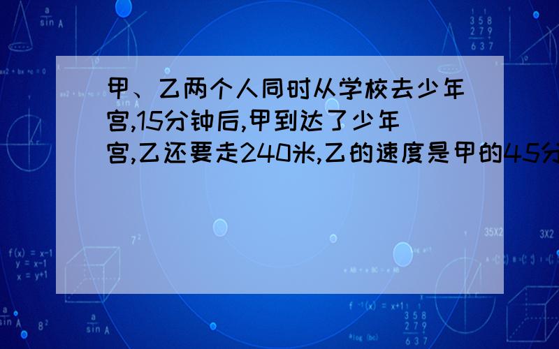 甲、乙两个人同时从学校去少年宫,15分钟后,甲到达了少年宫,乙还要走240米,乙的速度是甲的45分之37,求乙每分钟走多少米?能用转化的方法么?