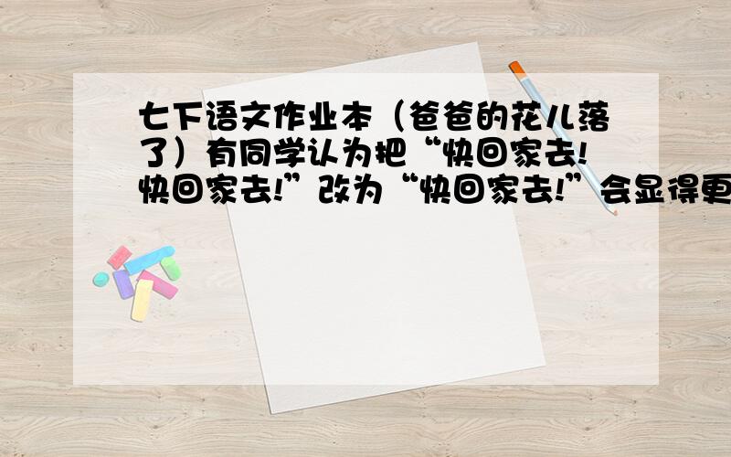 七下语文作业本（爸爸的花儿落了）有同学认为把“快回家去!快回家去!”改为“快回家去!”会显得更简洁,你认为呢?请写出你的看法和理由.爸爸的花儿落了