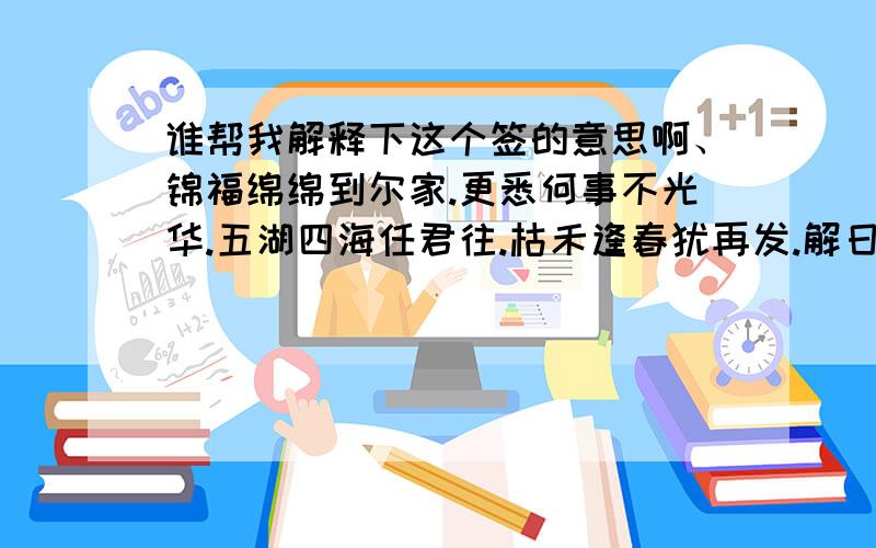 谁帮我解释下这个签的意思啊、锦福绵绵到尔家.更悉何事不光华.五湖四海任君往.枯禾逢春犹再发.解日：事事如意.妻室有喜求财十分.婚姻得成.帮我解释下意思.最好是能完整点的解释下.我