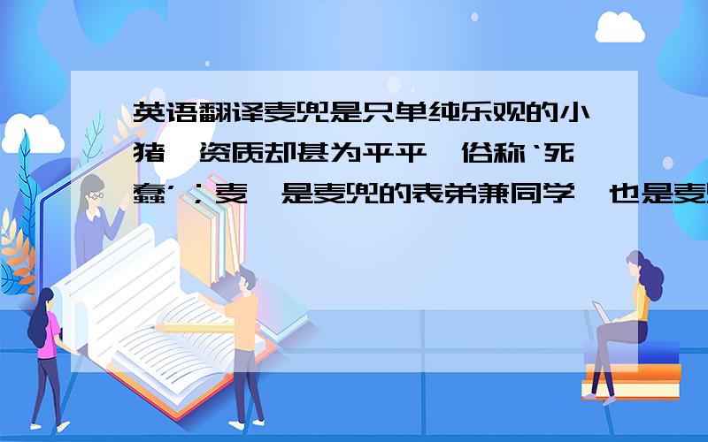 英语翻译麦兜是只单纯乐观的小猪,资质却甚为平平,俗称‘死蠢’；麦唛是麦兜的表弟兼同学,也是麦兜唯一的猪类朋友.他跟麦兜同样地爱吃、爱睡,也很长肉.麦太是一个单亲妈妈,所有希望都