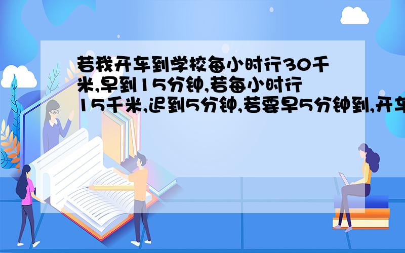 若我开车到学校每小时行30千米,早到15分钟,若每小时行15千米,迟到5分钟,若要早5分钟到,开车速度多...若我开车到学校每小时行30千米,早到15分钟,若每小时行15千米,迟到5分钟,若要早5分钟到,