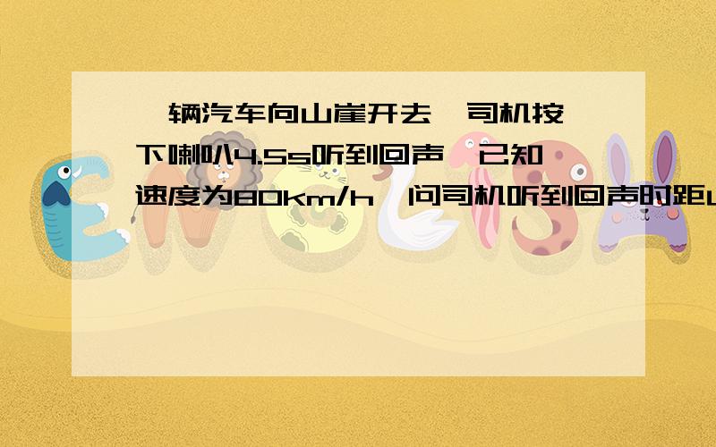 一辆汽车向山崖开去,司机按一下喇叭4.5s听到回声,已知速度为80km/h,问司机听到回声时距山崖多远?