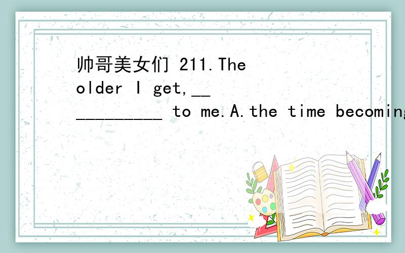 帅哥美女们 211.The older I get,___________ to me.A.the time becoming more precious B.the more precious time becomes C.the more precious time becoming D.the time becomes more precious 12.He __________ for his missing wallet.A.believed B.advertise