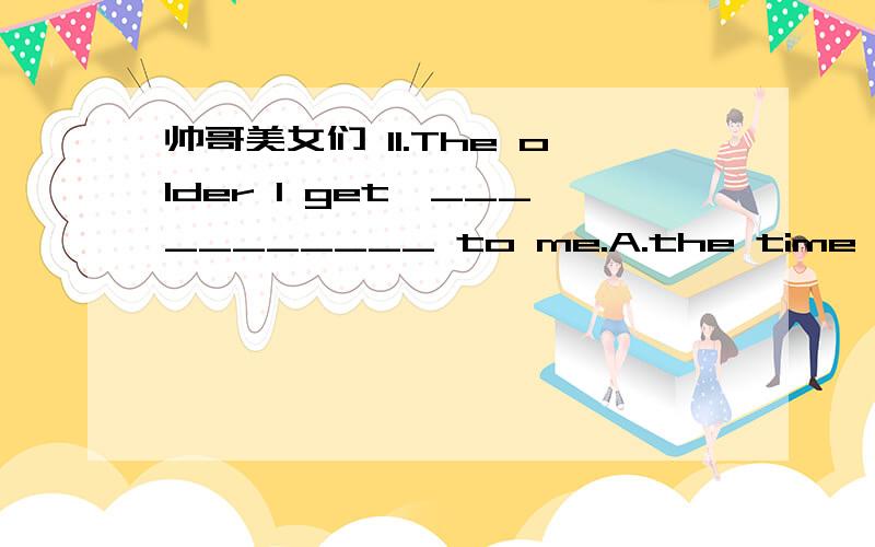 帅哥美女们 11.The older I get,___________ to me.A.the time becoming more precious B.the more precious time becomes C. the more precious time becoming D.the time becomes more precious 12.He __________ for his missing wallet.A. believed B. adverti