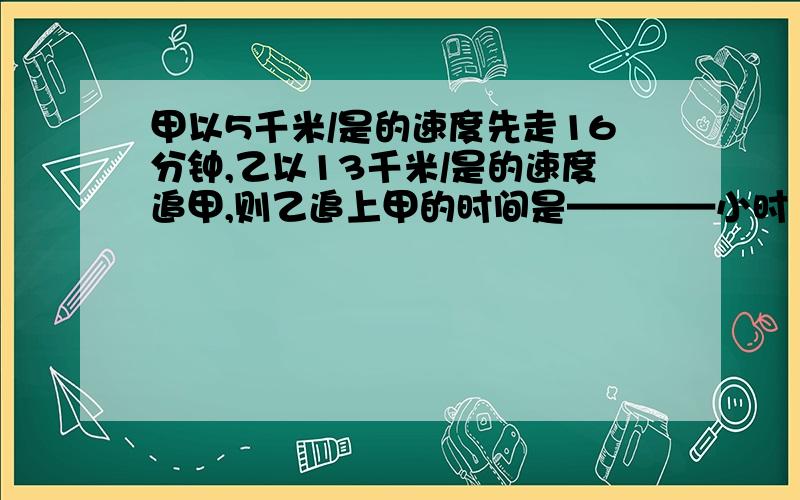 甲以5千米/是的速度先走16分钟,乙以13千米/是的速度追甲,则乙追上甲的时间是————小时