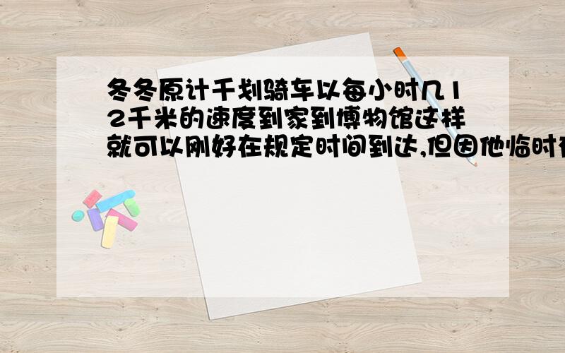 冬冬原计千划骑车以每小时几12千米的速度到家到博物馆这样就可以刚好在规定时间到达,但因他临时有事耽误了20分钟,只好以每小时15千米的速度前进,结果在规定时间前4分钟到达,你能求出