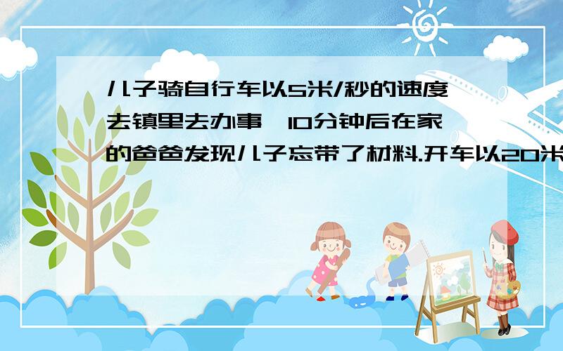 儿子骑自行车以5米/秒的速度去镇里去办事,10分钟后在家的爸爸发现儿子忘带了材料.开车以20米/秒的速度去追赶他,问：经过多长时间才能追上他