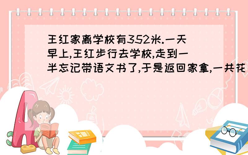 王红家离学校有352米.一天早上,王红步行去学校,走到一半忘记带语文书了,于是返回家拿,一共花了8分钟平均每分钟走几米