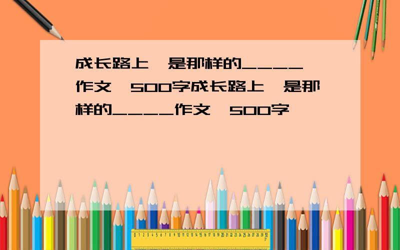 成长路上,是那样的____ 作文,500字成长路上,是那样的____作文,500字