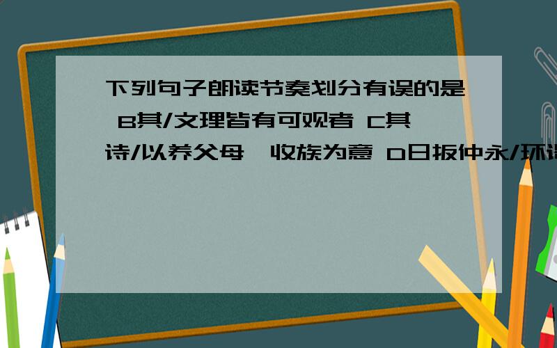 下列句子朗读节奏划分有误的是 B其/文理皆有可观者 C其诗/以养父母、收族为意 D日扳仲永/环谒于邑人A肯定不对