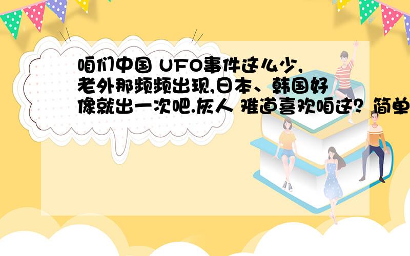 咱们中国 UFO事件这么少,老外那频频出现,日本、韩国好像就出一次吧.灰人 难道喜欢咱这？简单说，咱们中国人没那么无聊，老外那一套，总出现UFO，但每次都说：无法解开，还TM是热气球