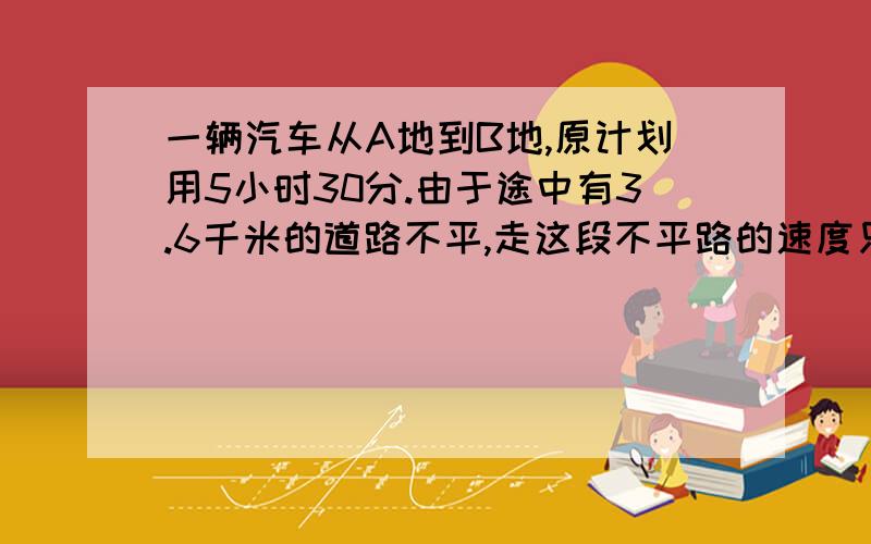 一辆汽车从A地到B地,原计划用5小时30分.由于途中有3.6千米的道路不平,走这段不平路的速度只相当原来的..一辆汽车从A地到B地,原计划用5小时30分.由于途中有3.6千米的道路不平,走这段不平路