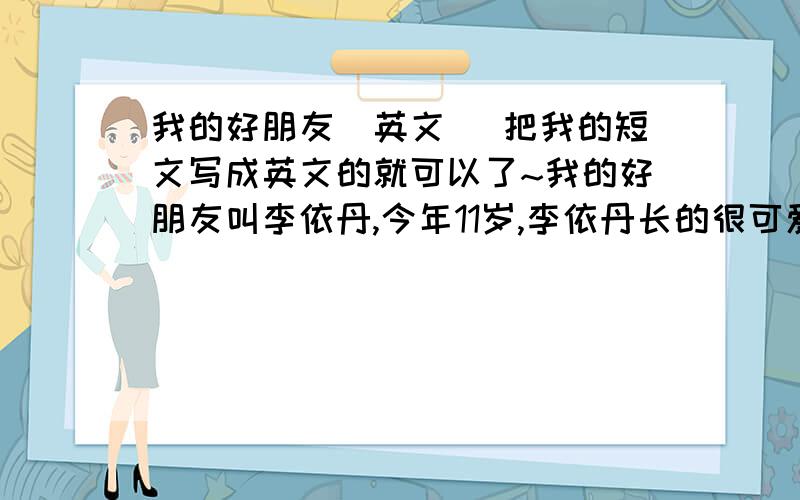 我的好朋友（英文） 把我的短文写成英文的就可以了~我的好朋友叫李依丹,今年11岁,李依丹长的很可爱,学习成绩也很好,也很善良,喜欢小狗狗,小猫咪,我们经常在一起玩,这就是我的好朋友李