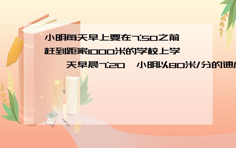 小明每天早上要在7:50之前赶到距家1000米的学校上学,一天早晨7:20,小明以80米/分的速度出发,小明的爸爸发现他忘了带语文书,于是,爸爸立即以180米/分的速度去追小明,并且在途中追上了他.(1)