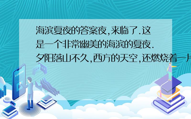 海滨夏夜的答案夜,来临了.这是一个非常幽美的海滨的夏夜.夕阳落山不久,西方的天空,还燃烧着一片橘红色的晚霞.大海,也被这霞光染成了红色,但是,它比天空的景色更要壮观.因为它是活动的