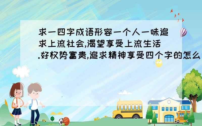 求一四字成语形容一个人一味追求上流社会,渴望享受上流生活.好权势富贵,追求精神享受四个字的怎么说