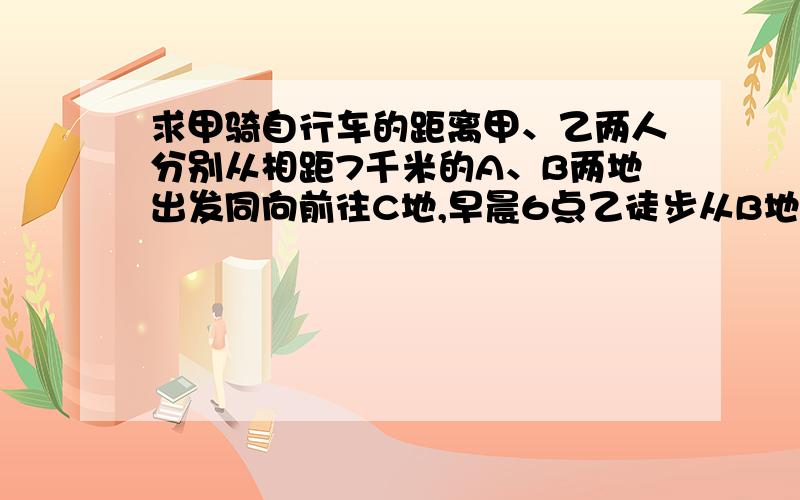 求甲骑自行车的距离甲、乙两人分别从相距7千米的A、B两地出发同向前往C地,早晨6点乙徒步从B地出发,甲骑自行车在早晨6点15分从A地出发追赶乙,速度是乙的二分之三倍,在上午8时45分追上乙,