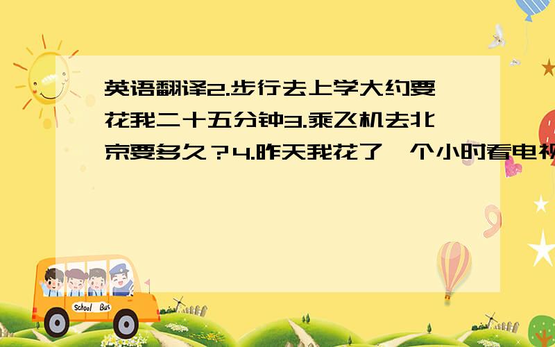 英语翻译2.步行去上学大约要花我二十五分钟3.乘飞机去北京要多久？4.昨天我花了一个小时看电视5.你爸爸怎样去上班？6.你家离学校有多远？7.我们学校离赤壁公园三公里远？8.六路车常常