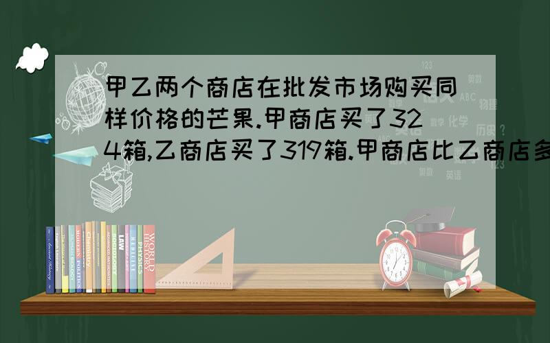 甲乙两个商店在批发市场购买同样价格的芒果.甲商店买了324箱,乙商店买了319箱.甲商店比乙商店多用了说清楚!