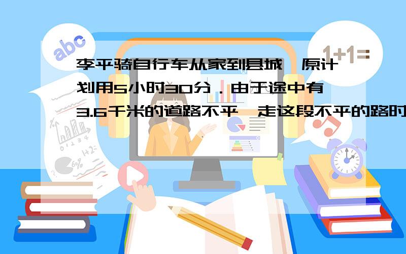 李平骑自行车从家到县城,原计划用5小时30分．由于途中有3.6千米的道路不平,走这段不平的路时,速度相当于原速度的0.75,因此,晚到了12分钟．李平家和县城相距多少千米?正确解答我知道,就是