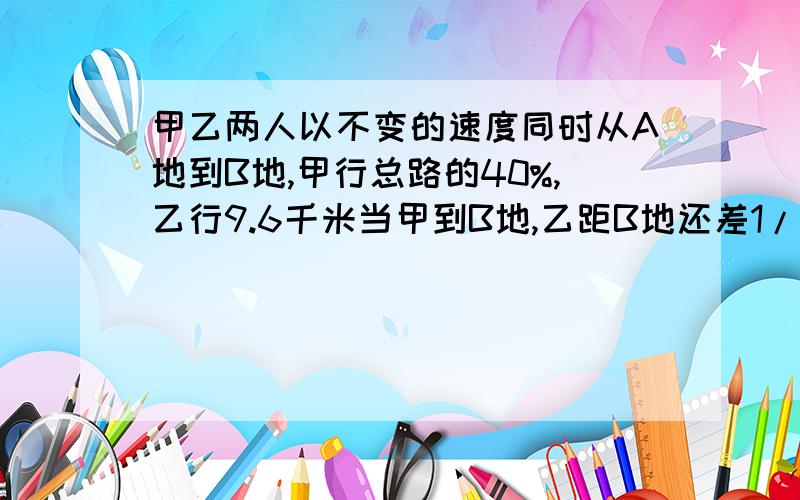 甲乙两人以不变的速度同时从A地到B地,甲行总路的40%,乙行9.6千米当甲到B地,乙距B地还差1/5求AB两地距离