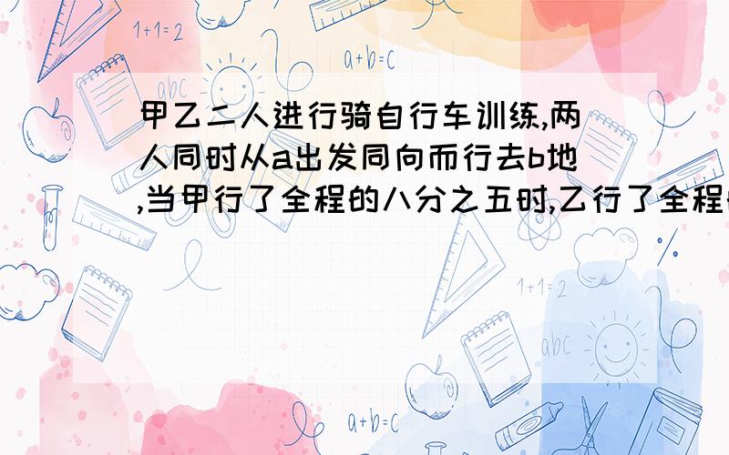 甲乙二人进行骑自行车训练,两人同时从a出发同向而行去b地,当甲行了全程的八分之五时,乙行了全程的七分之四,这时二人相距60米.在这以后,甲把自己的速度提高五分之一,乙的速度不变,当甲