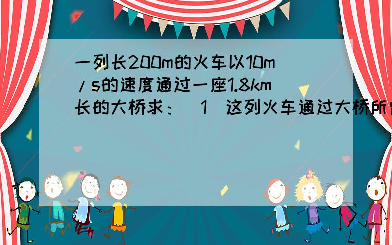 一列长200m的火车以10m/s的速度通过一座1.8km长的大桥求：（1）这列火车通过大桥所需时间.（2）这列火车全部在大桥上运行的时间.