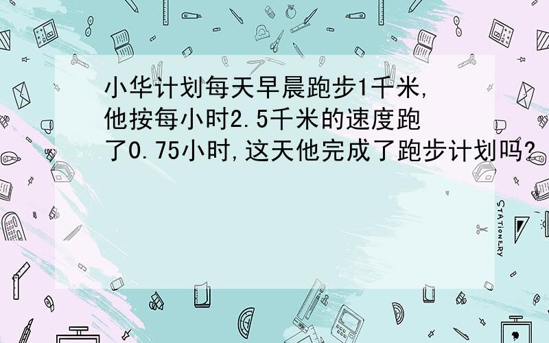 小华计划每天早晨跑步1千米,他按每小时2.5千米的速度跑了0.75小时,这天他完成了跑步计划吗?