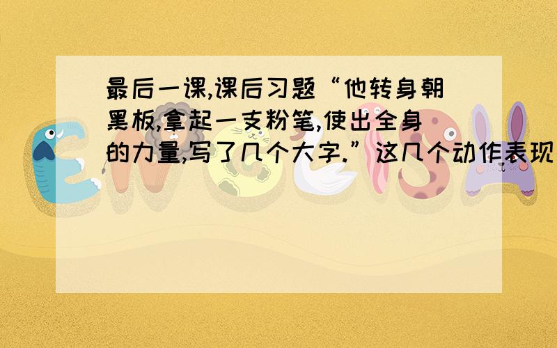 最后一课,课后习题“他转身朝黑板,拿起一支粉笔,使出全身的力量,写了几个大字.”这几个动作表现了什么