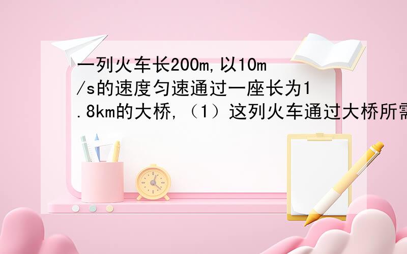 一列火车长200m,以10m/s的速度匀速通过一座长为1.8km的大桥,（1）这列火车通过大桥所需的时间 （2）这列火车全部在大桥上运行的时间