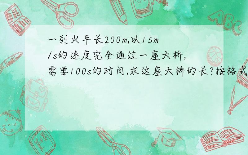 一列火车长200m,以15m/s的速度完全通过一座大桥,需要100s的时间,求这座大桥的长?按格式，按格式，按格式..............