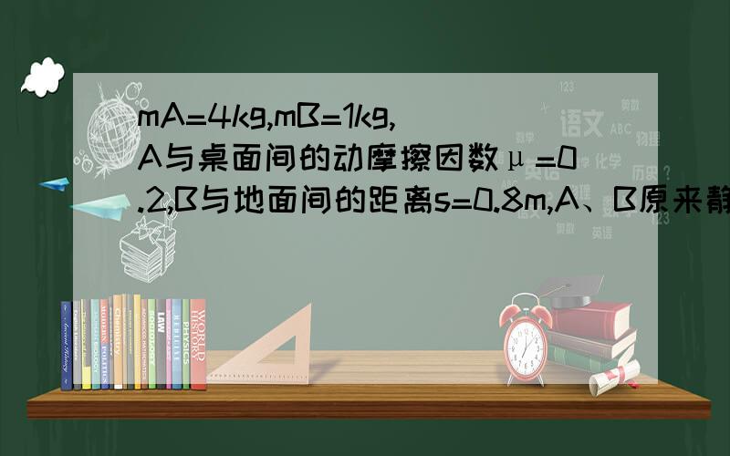 mA=4kg,mB=1kg,A与桌面间的动摩擦因数μ=0.2,B与地面间的距离s=0.8m,A、B原来静止,则B落到地面时的速度为________m/s；B落地后,A在桌面上能继续滑行______m远才能静止下来.（g取10m/s2）我用动能定理去