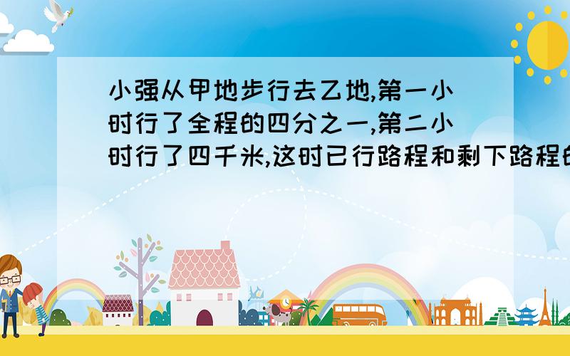 小强从甲地步行去乙地,第一小时行了全程的四分之一,第二小时行了四千米,这时已行路程和剩下路程的比是九比一.甲乙两地之间的路程是多少千米?