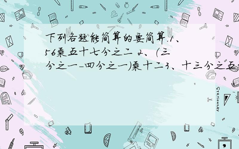 下列各题能简算的要简算.1、56乘五十七分之二 2、（三分之一-四分之一）乘十二3、十三分之五乘（十五分之八乘十六分之三） 4、八分之五乘九加八分之五 5、九分之四除十五分之四除二十