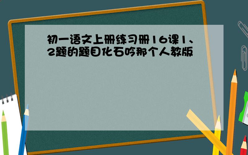 初一语文上册练习册16课1、2题的题目化石吟那个人教版