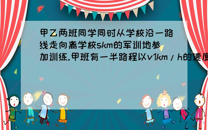 甲乙两班同学同时从学校沿一路线走向离学校skm的军训地参加训练.甲班有一半路程以v1km/h的速度行走另一半路程以v2km/h的速度行走；乙班有一半时间以v1km/h的速度行走,设甲乙两班走到军训