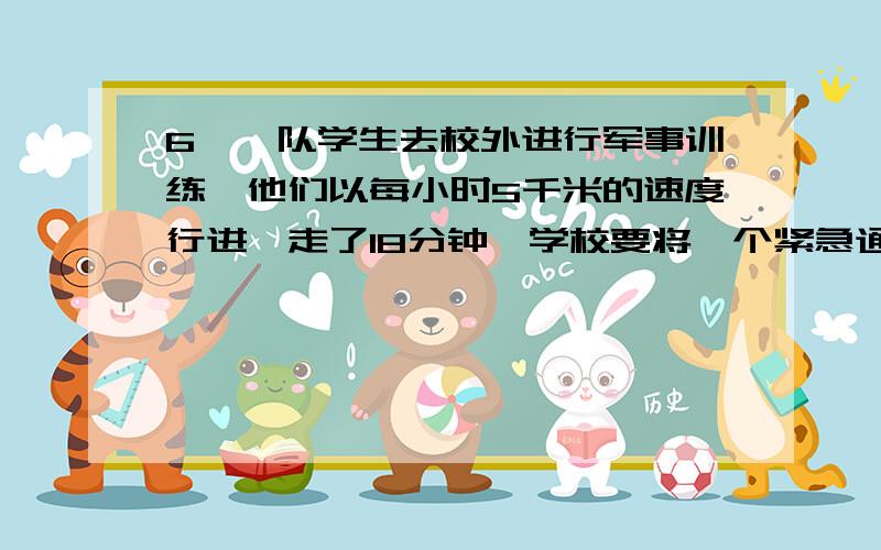 6、一队学生去校外进行军事训练,他们以每小时5千米的速度行进,走了18分钟,学校要将一个紧急通知传给队