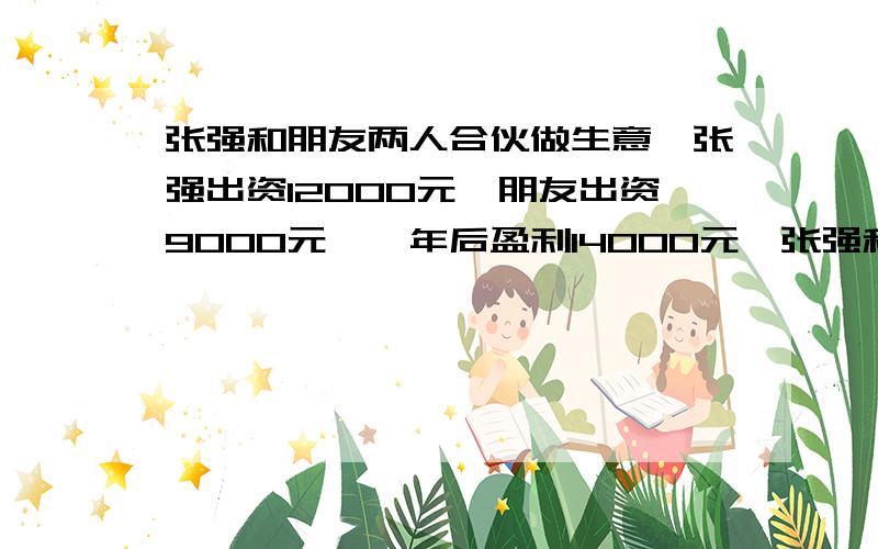 张强和朋友两人合伙做生意,张强出资12000元,朋友出资9000元,一年后盈利14000元,张强和朋友应怎样分这钱?（用比例解）