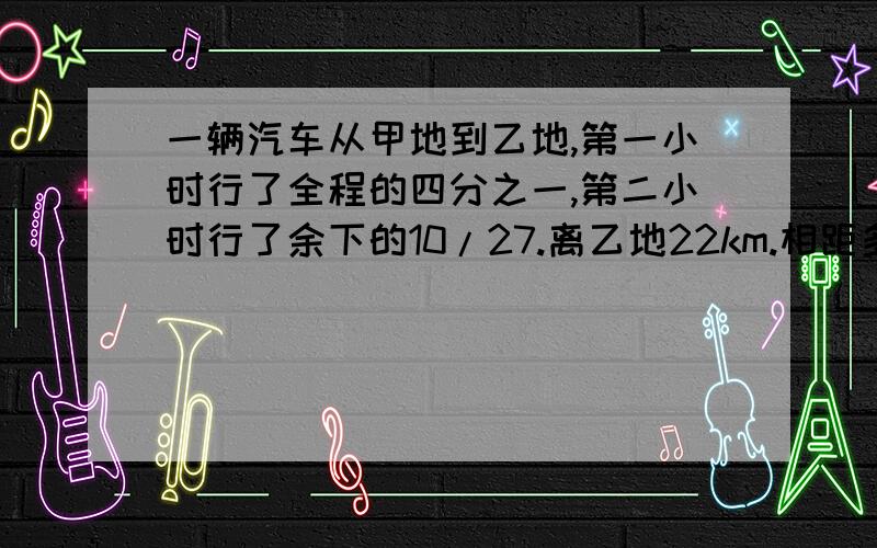 一辆汽车从甲地到乙地,第一小时行了全程的四分之一,第二小时行了余下的10/27.离乙地22km.相距多少km