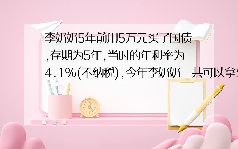 李奶奶5年前用5万元买了国债,存期为5年,当时的年利率为4.1%(不纳税),今年李奶奶一共可以拿到多少钱?式子要列出来!