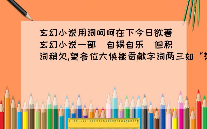 玄幻小说用词呵呵在下今日欲著玄幻小说一部（自娱自乐）但积词稍欠,望各位大侠能贡献字词两三如“势如破竹”“霞光流转”“摄人寒芒”“面色肃然”“正气凌然”“三道四俗”“凌空