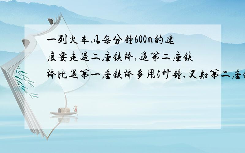 一列火车以每分钟600m的速度要走过二座铁桥,过第二座铁桥比过第一座铁桥多用5秒钟,又知第二座铁桥比第一座铁桥长度的2倍短50m,请求各铁桥长