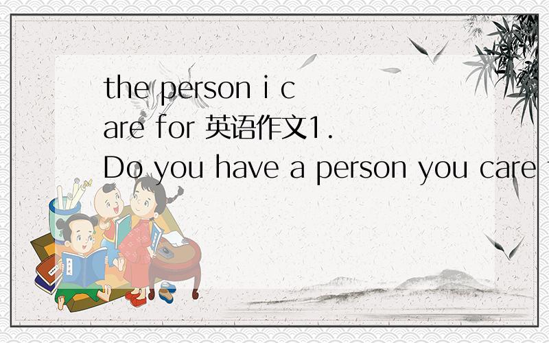 the person i care for 英语作文1.Do you have a person you care for?who is he/she?2.In what way you show your cares to her/him?3.Why do you care for him/her?
