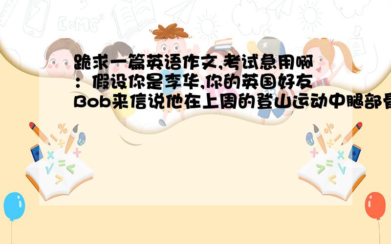 跪求一篇英语作文,考试急用啊：假设你是李华,你的英国好友Bob来信说他在上周的登山运动中腿部骨折.请你给他写一封回信,100字左右